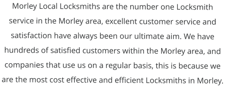 Morley Local Locksmiths are the number one Locksmith service in the Morley area, excellent customer service and satisfaction have always been our ultimate aim. We have hundreds of satisfied customers within the Morley area, and companies that use us on a regular basis, this is because we are the most cost effective and efficient Locksmiths in Morley.